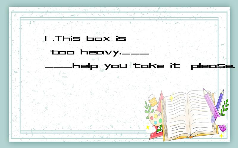 1 .This box is too heavy.______help you take it,please.