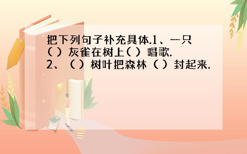 把下列句子补充具体.1、一只( ）灰雀在树上( ）唱歌.2、（ ）树叶把森林（ ）封起来.