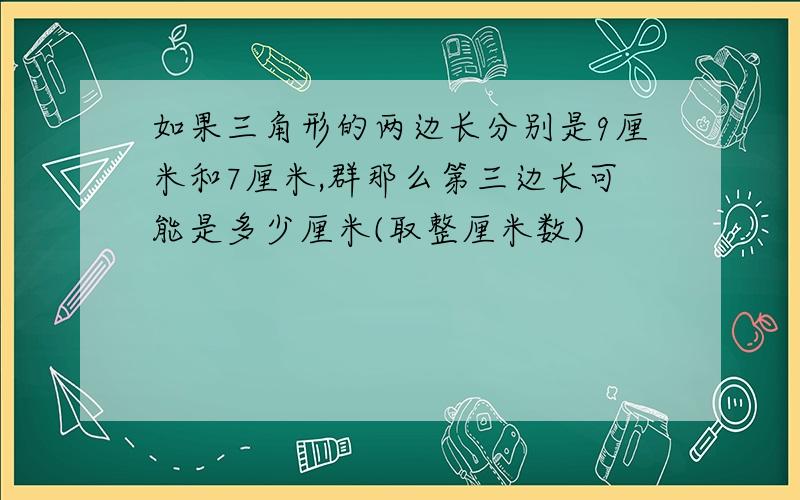 如果三角形的两边长分别是9厘米和7厘米,群那么第三边长可能是多少厘米(取整厘米数)