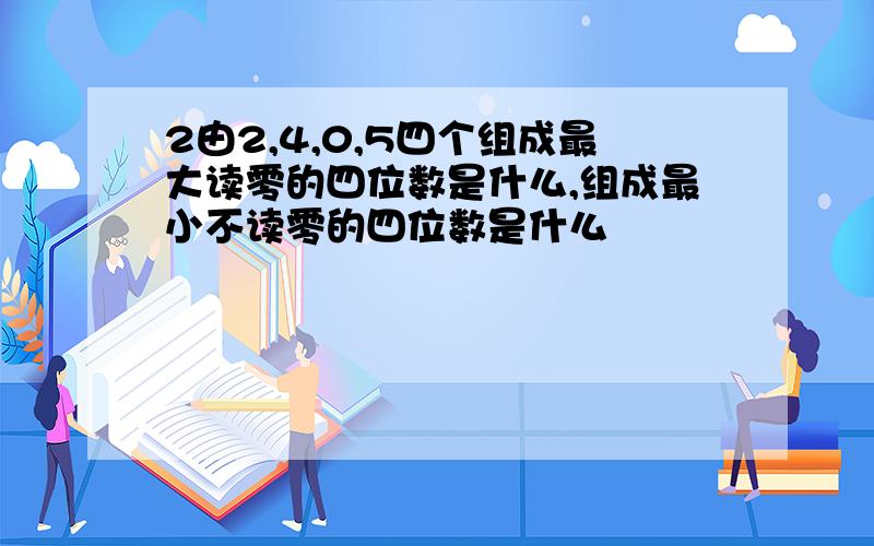 2由2,4,0,5四个组成最大读零的四位数是什么,组成最小不读零的四位数是什么