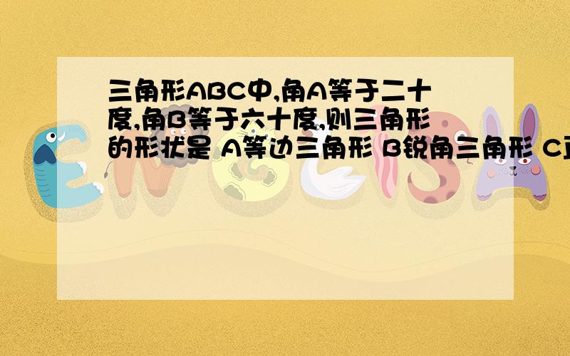 三角形ABC中,角A等于二十度,角B等于六十度,则三角形的形状是 A等边三角形 B锐角三角形 C直角三角形 D钝角三角形