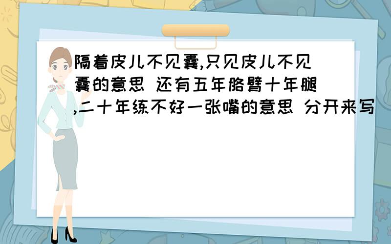 隔着皮儿不见囊,只见皮儿不见囊的意思 还有五年胳臂十年腿,二十年练不好一张嘴的意思 分开来写