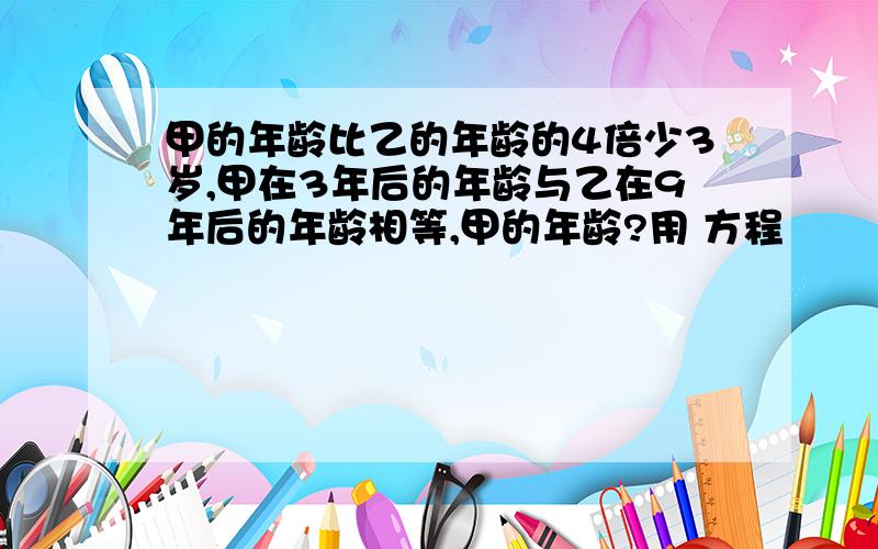 甲的年龄比乙的年龄的4倍少3岁,甲在3年后的年龄与乙在9年后的年龄相等,甲的年龄?用 方程