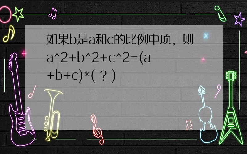 如果b是a和c的比例中项，则a^2+b^2+c^2=(a+b+c)*( ? )