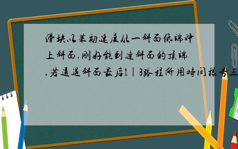 滑块以某初速度从一斜面低端冲上斜面,刚好能到达斜面的顶端,若通过斜面最后1|3路程所用时间根号三秒,则