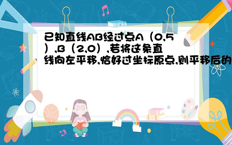 已知直线AB经过点A（0,5）,B（2,0）,若将这条直线向左平移,恰好过坐标原点,则平移后的直线解析式