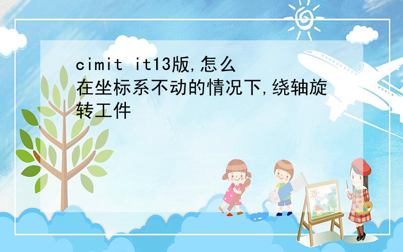 cimit it13版,怎么在坐标系不动的情况下,绕轴旋转工件