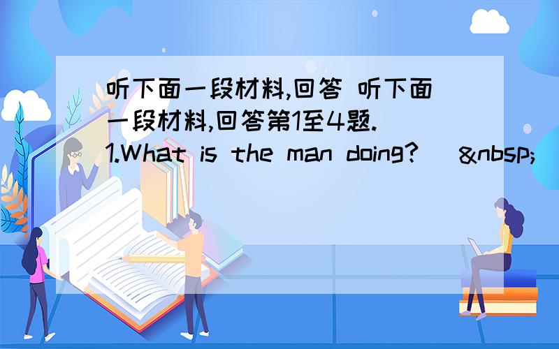 听下面一段材料,回答 听下面一段材料,回答第1至4题. 1.What is the man doing? [ 