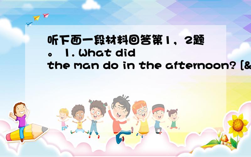 听下面一段材料回答第1，2题。 1. What did the man do in the afternoon? [&n