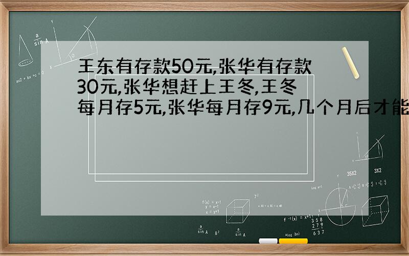 王东有存款50元,张华有存款30元,张华想赶上王冬,王冬每月存5元,张华每月存9元,几个月后才能赶上王冬?