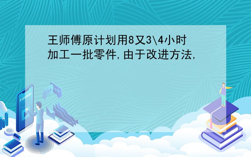 王师傅原计划用8又3\4小时加工一批零件,由于改进方法,