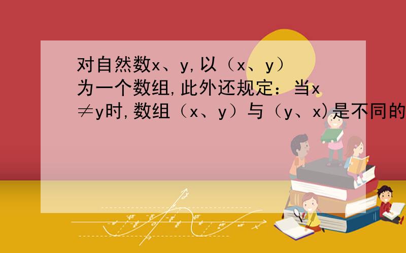 对自然数x、y,以（x、y）为一个数组,此外还规定：当x≠y时,数组（x、y）与（y、x)是不同的数组,