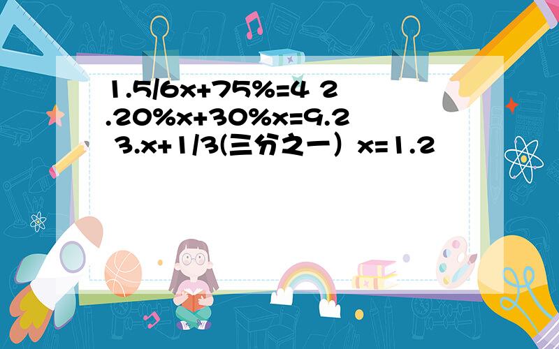 1.5/6x+75%=4 2.20%x+30%x=9.2 3.x+1/3(三分之一）x=1.2