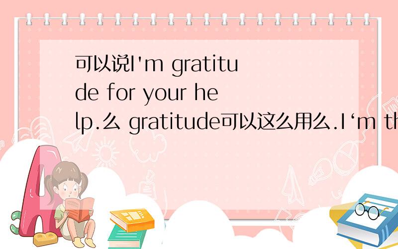 可以说I'm gratitude for your help.么 gratitude可以这么用么.I‘m thank f