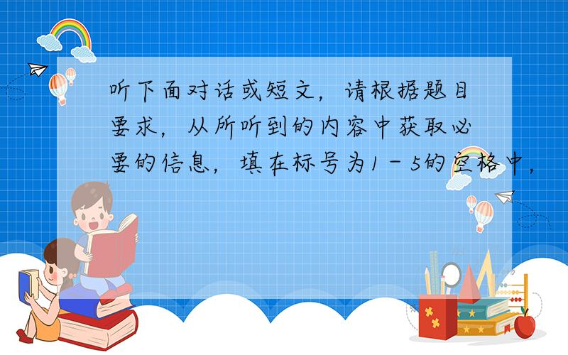 听下面对话或短文，请根据题目要求，从所听到的内容中获取必要的信息，填在标号为1－5的空格中，