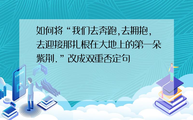 如何将“我们去奔跑,去拥抱,去迎接那扎根在大地上的第一朵紫荆.”改成双重否定句