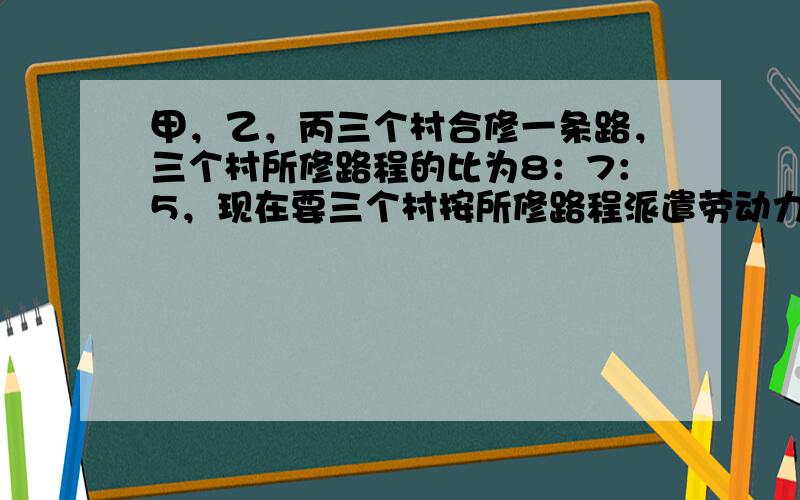 甲，乙，丙三个村合修一条路，三个村所修路程的比为8：7：5，现在要三个村按所修路程派遣劳动力．丙村由于特殊原因，没有派出