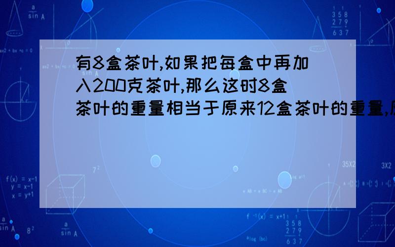 有8盒茶叶,如果把每盒中再加入200克茶叶,那么这时8盒茶叶的重量相当于原来12盒茶叶的重量,原来每盒 茶叶重多少克?