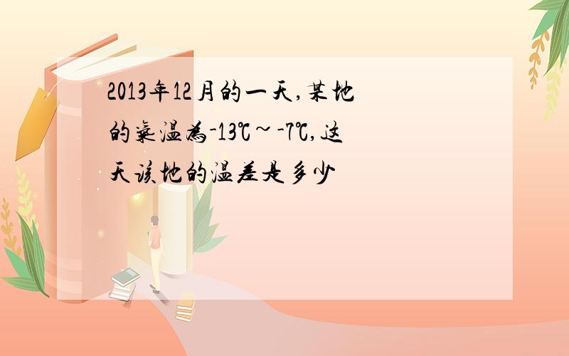 2013年12月的一天,某地的气温为-13℃~-7℃,这天该地的温差是多少