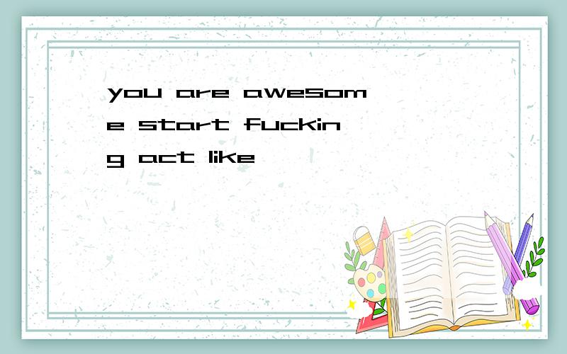 you are awesome start fucking act like