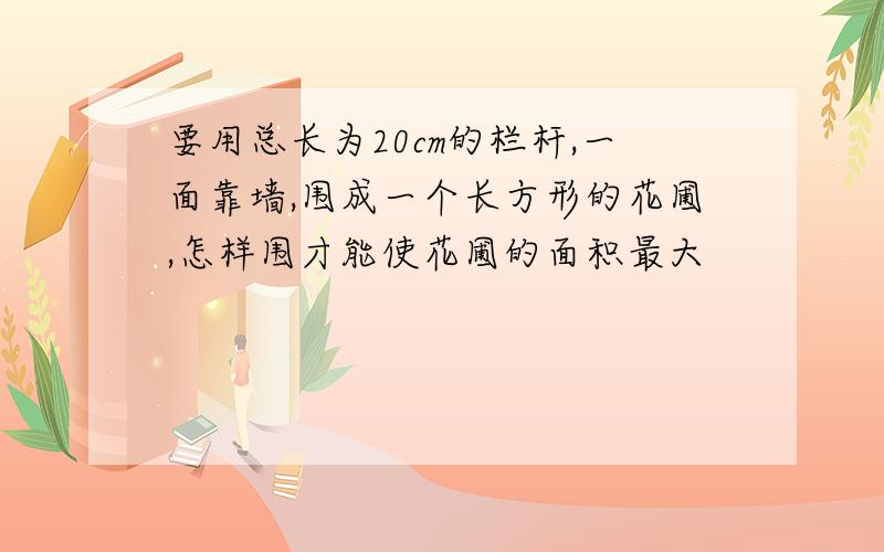 要用总长为20cm的栏杆,一面靠墙,围成一个长方形的花圃,怎样围才能使花圃的面积最大