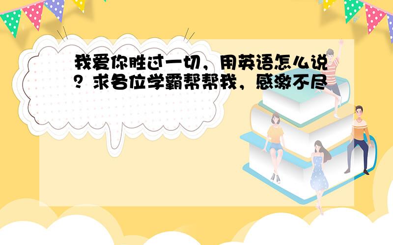 我爱你胜过一切，用英语怎么说？求各位学霸帮帮我，感激不尽