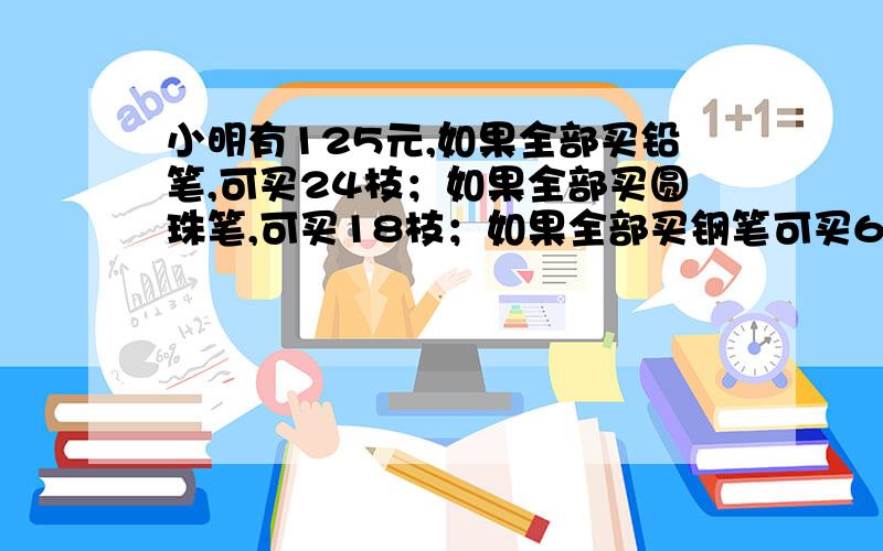 小明有125元,如果全部买铅笔,可买24枝；如果全部买圆珠笔,可买18枝；如果全部买钢笔可买6枝.现在他先买8枝铅笔和9