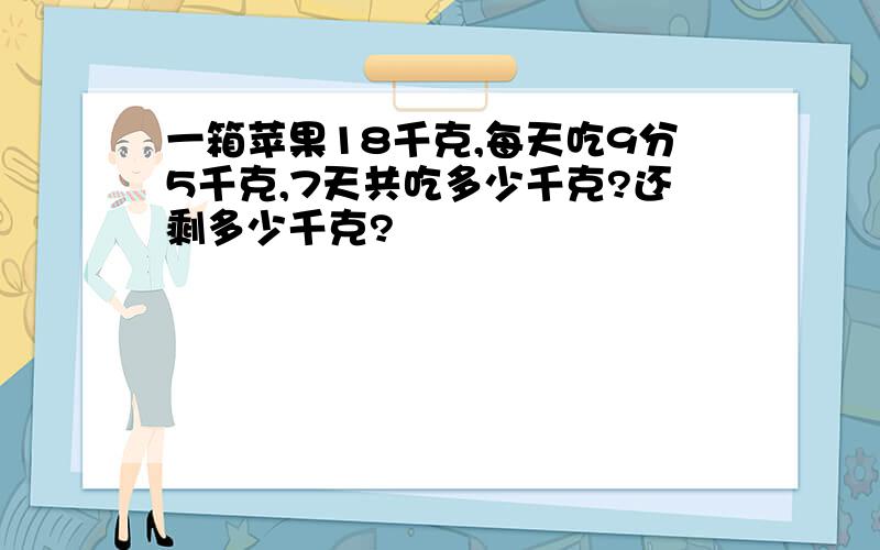 一箱苹果18千克,每天吃9分5千克,7天共吃多少千克?还剩多少千克?