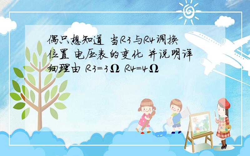 偶只想知道 当R3与R4调换位置 电压表的变化 并说明详细理由 R3=3Ω R4=4Ω