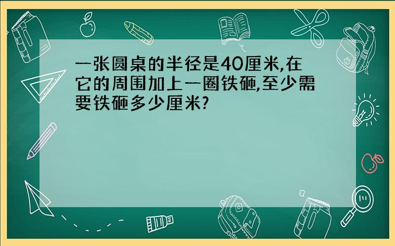 一张圆桌的半径是40厘米,在它的周围加上一圈铁砸,至少需要铁砸多少厘米?