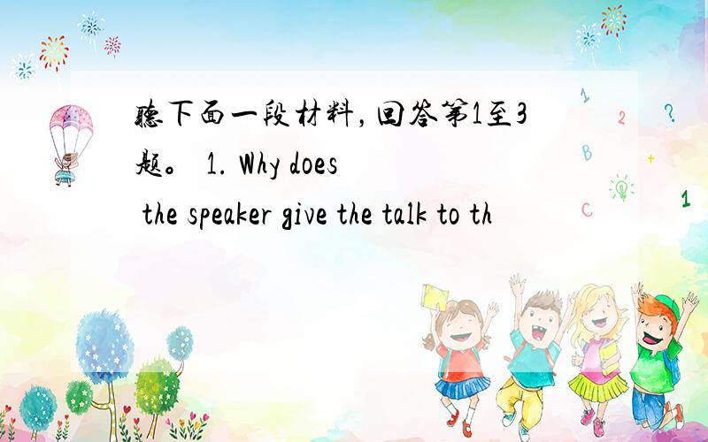 听下面一段材料，回答第1至3题。 1. Why does the speaker give the talk to th