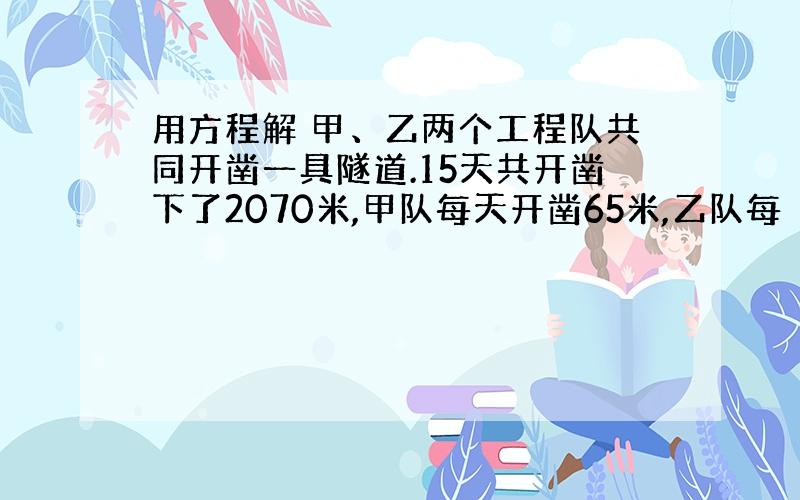 用方程解 甲、乙两个工程队共同开凿一具隧道.15天共开凿下了2070米,甲队每天开凿65米,乙队每