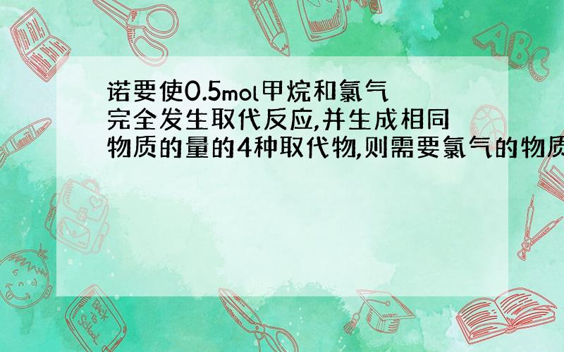 诺要使0.5mol甲烷和氯气完全发生取代反应,并生成相同物质的量的4种取代物,则需要氯气的物质的量为?