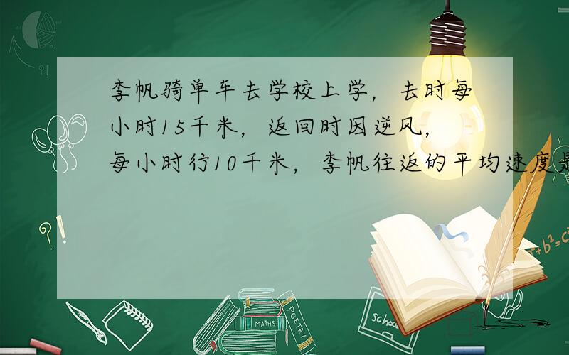 李帆骑单车去学校上学，去时每小时15千米，返回时因逆风，每小时行10千米，李帆往返的平均速度是多少千米？