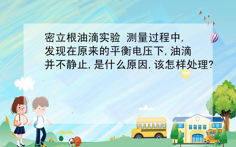 密立根油滴实验 测量过程中,发现在原来的平衡电压下,油滴并不静止,是什么原因,该怎样处理?