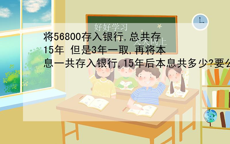 将56800存入银行,总共存15年 但是3年一取,再将本息一共存入银行,15年后本息共多少?要公式