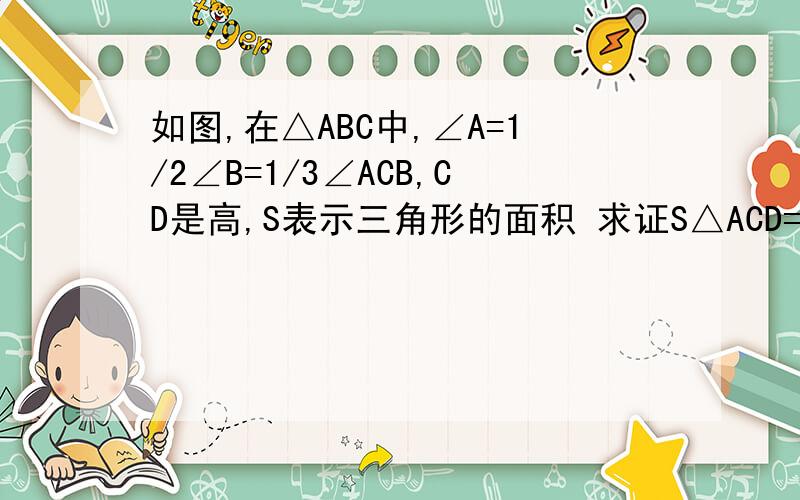 如图,在△ABC中,∠A=1/2∠B=1/3∠ACB,CD是高,S表示三角形的面积 求证S△ACD=3S△BCD