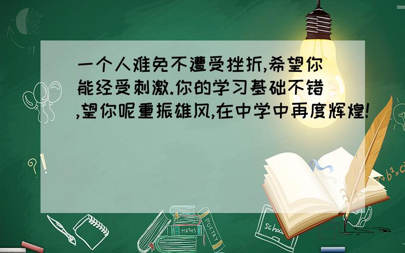 一个人难免不遭受挫折,希望你能经受刺激.你的学习基础不错,望你呢重振雄风,在中学中再度辉煌!