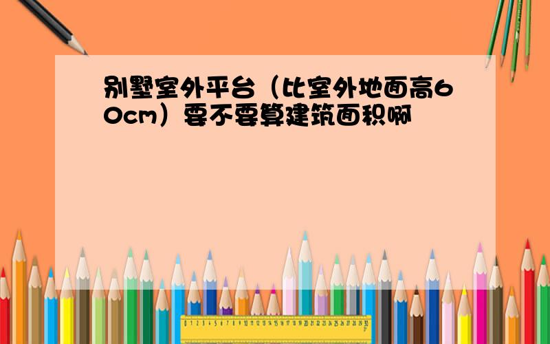 别墅室外平台（比室外地面高60cm）要不要算建筑面积啊