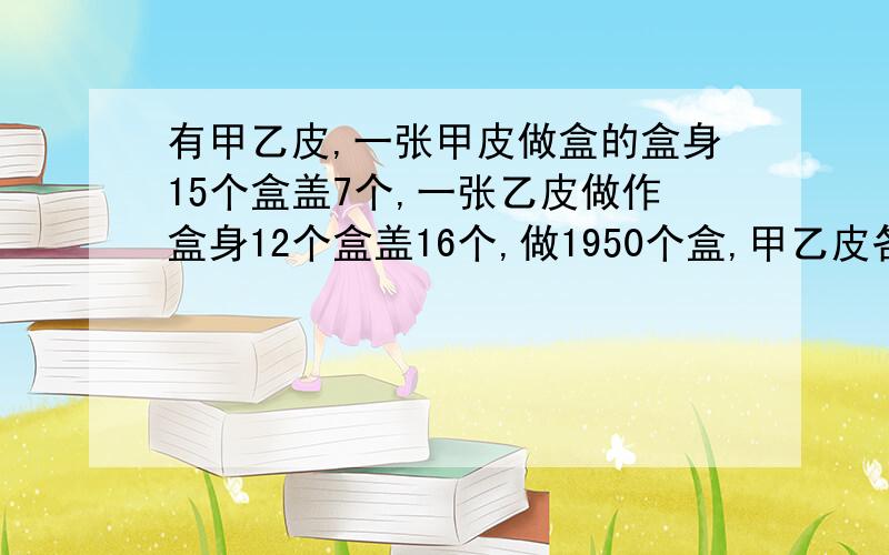 有甲乙皮,一张甲皮做盒的盒身15个盒盖7个,一张乙皮做作盒身12个盒盖16个,做1950个盒,甲乙皮各几张,才能最