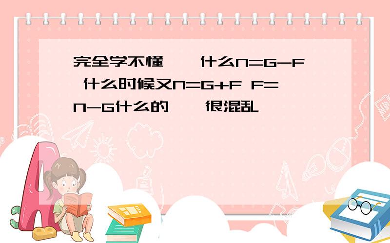 完全学不懂……什么N=G-F 什么时候又N=G+F F=N-G什么的……很混乱