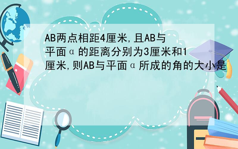 AB两点相距4厘米,且AB与平面α的距离分别为3厘米和1厘米,则AB与平面α所成的角的大小是