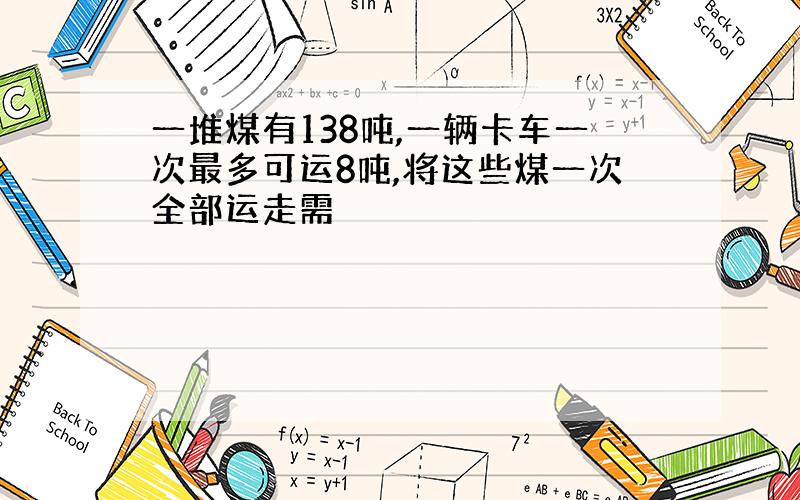 一堆煤有138吨,一辆卡车一次最多可运8吨,将这些煤一次全部运走需