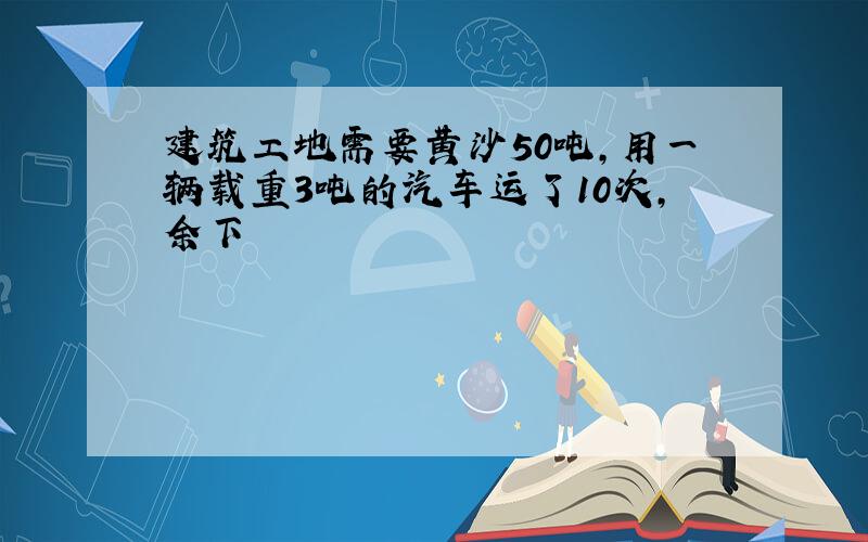 建筑工地需要黄沙50吨，用一辆载重3吨的汽车运了10次，余下