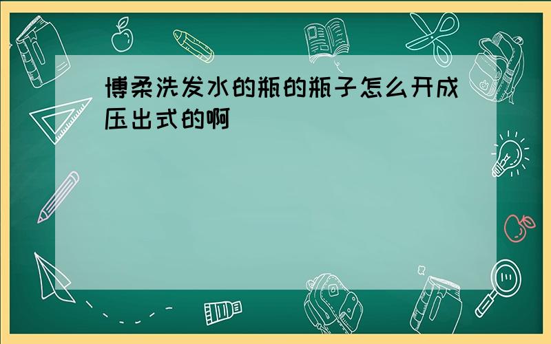 博柔洗发水的瓶的瓶子怎么开成压出式的啊