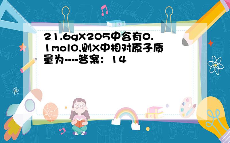 21.6gX2O5中含有0.1molO,则X中相对原子质量为----答案：14