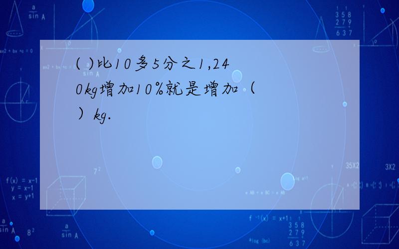 ( )比10多5分之1,240kg增加10%就是增加（ ）kg.