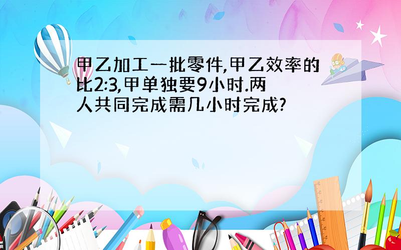 甲乙加工一批零件,甲乙效率的比2:3,甲单独要9小时.两人共同完成需几小时完成?