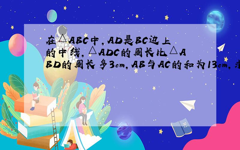 在△ABC中,AD是BC边上的中线,△ADC的周长比△ABD的周长多3cm,AB与AC的和为13cm,求AB的长