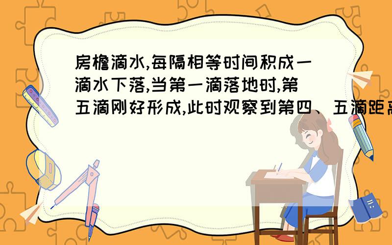 房檐滴水,每隔相等时间积成一滴水下落,当第一滴落地时,第五滴刚好形成,此时观察到第四、五滴距离约1米